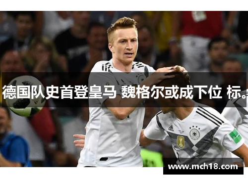德国队史首登皇马 魏格尔或成下位 标。